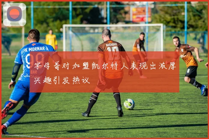 字母哥对加盟凯尔特人表现出浓厚兴趣引发热议
