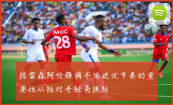 格雷森阿伦强调半场进攻节奏的重要性以防对手轻易换防