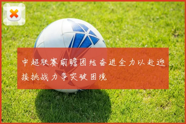 中超联赛前瞻团结奋进全力以赴迎接挑战力争突破困境