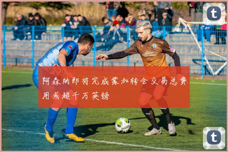 阿森纳即将完成蒙加转会交易总费用或超千万英镑
