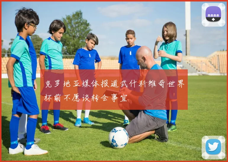 克罗地亚媒体报道武什科维奇世界杯前不愿谈转会事宜