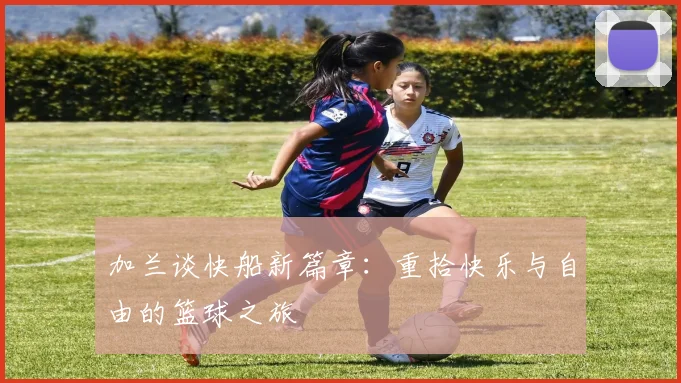 加兰谈快船新篇章：重拾快乐与自由的篮球之旅