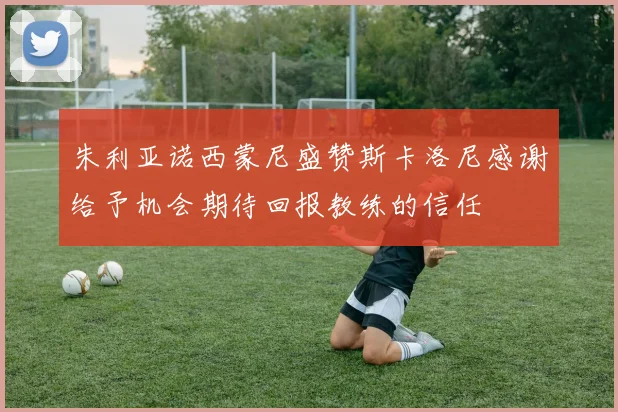 朱利亚诺西蒙尼盛赞斯卡洛尼感谢给予机会期待回报教练的信任