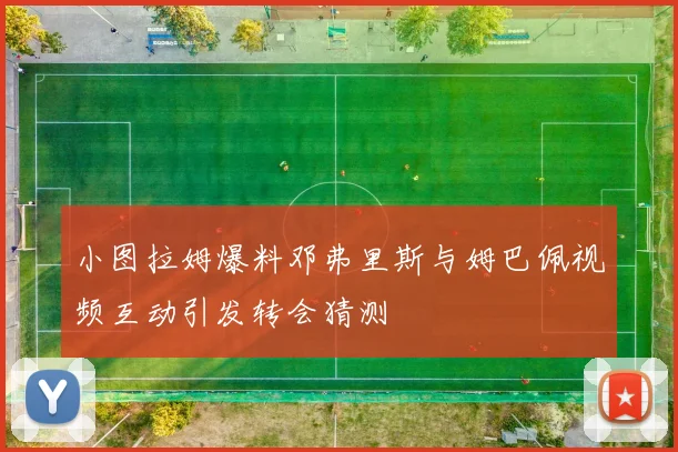 小图拉姆爆料邓弗里斯与姆巴佩视频互动引发转会猜测