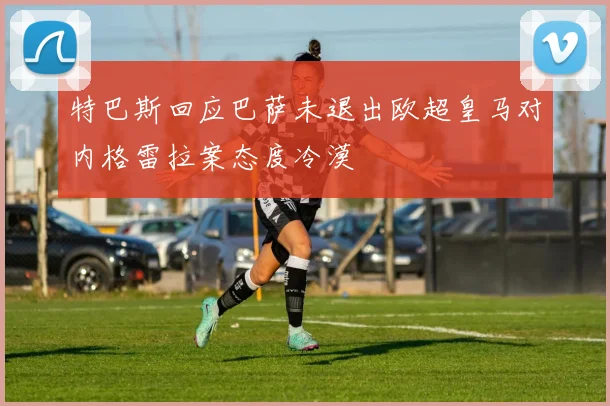 特巴斯回应巴萨未退出欧超皇马对内格雷拉案态度冷漠