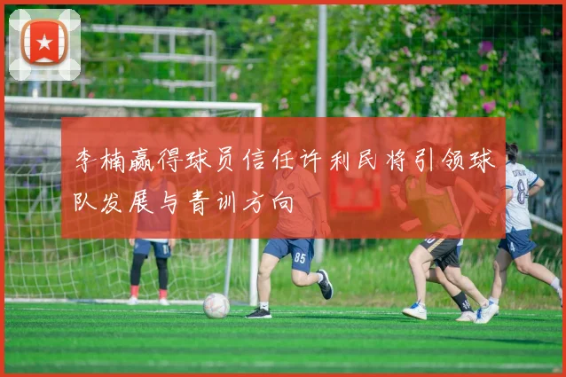 李楠赢得球员信任许利民将引领球队发展与青训方向