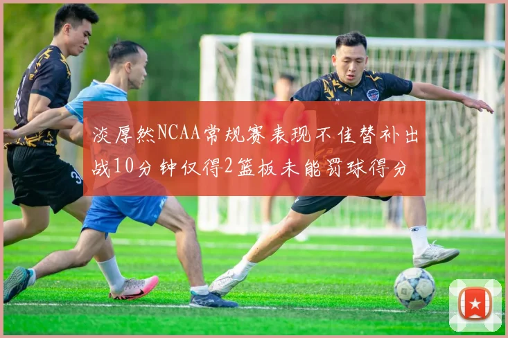 淡厚然NCAA常规赛表现不佳替补出战10分钟仅得2篮板未能罚球得分