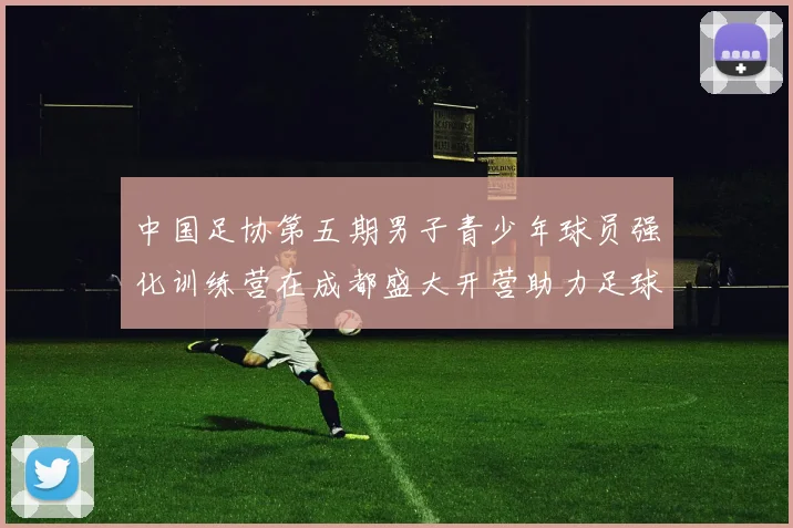 中国足协第五期男子青少年球员强化训练营在成都盛大开营助力足球未来发展