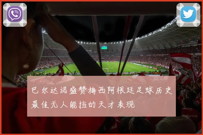 巴尔达诺盛赞梅西阿根廷足球历史最佳无人能挡的天才表现