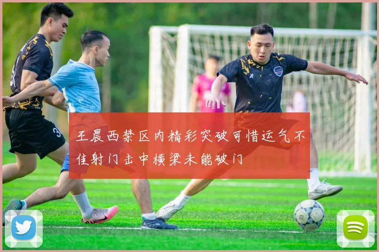 王晨西禁区内精彩突破可惜运气不佳射门击中横梁未能破门
