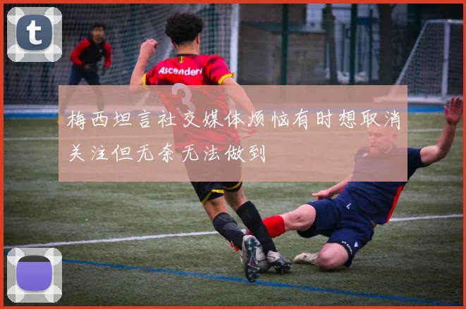 梅西坦言社交媒体烦恼有时想取消关注但无奈无法做到