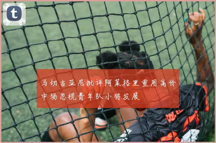 马切吉亚尼批评阿莱格里重用高价中场忽视青年队小将发展