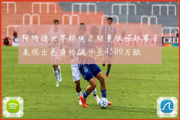 阿玛德世界杯绝杀助曼联崛起赛季表现出色身价飙升至4500万欧