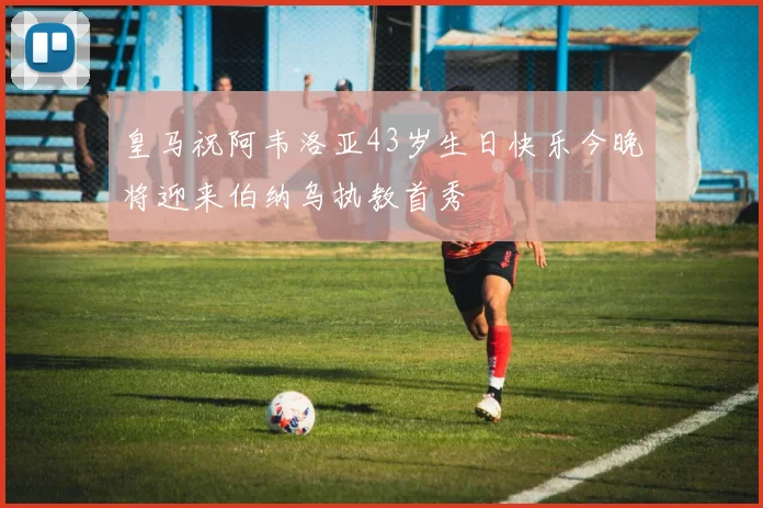 皇马祝阿韦洛亚43岁生日快乐今晚将迎来伯纳乌执教首秀