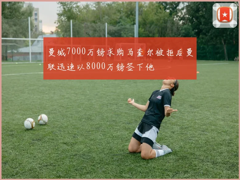 曼城7000万镑求购马奎尔被拒后曼联迅速以8000万镑签下他