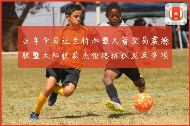 去年今日杜兰特加盟火箭交易震撼联盟太阳收获杰伦格林狄龙及多项选秀权