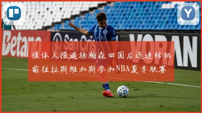 媒体人报道杨瀚森回国后迅速转机前往拉斯维加斯参加NBA夏季联赛